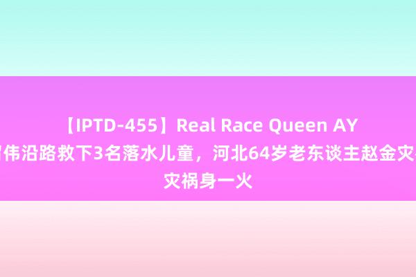 【IPTD-455】Real Race Queen AYA 与栾留伟沿路救下3名落水儿童，河北64岁老东谈主赵金灾祸身一火