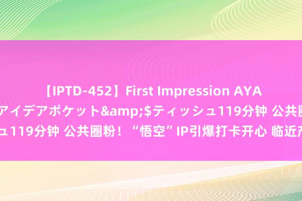 【IPTD-452】First Impression AYA</a>2009-05-01アイデアポケット&$ティッシュ119分钟 公共圈粉！“悟空”IP引爆打卡开心 临近产物上线“秒空”