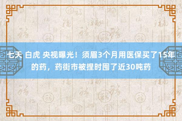 七天 白虎 央视曝光！须眉3个月用医保买了15年的药，药街市被捏时囤了近30吨药