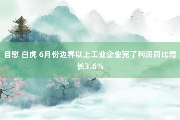 自慰 白虎 6月份边界以上工业企业完了利润同比增长3.6%