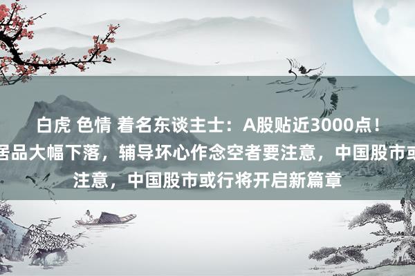 白虎 色情 着名东谈主士：A股贴近3000点！最近作念空中国居品大幅下落，辅导坏心作念空者要注意，中国股市或行将开启新篇章