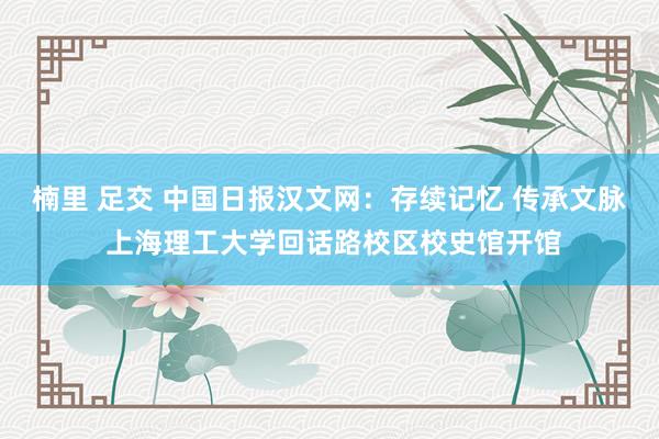 楠里 足交 中国日报汉文网：存续记忆 传承文脉 上海理工大学回话路校区校史馆开馆