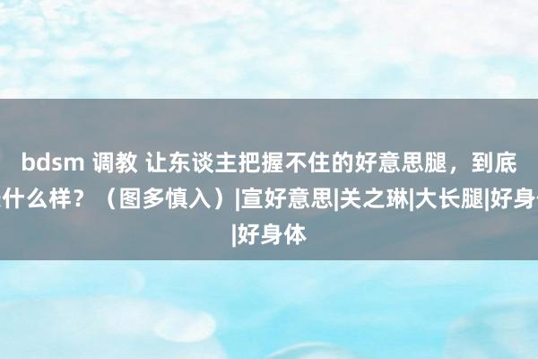 bdsm 调教 让东谈主把握不住的好意思腿，到底长什么样？（图多慎入）|宣好意思|关之琳|大长腿|好身体