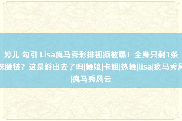 婷儿 勾引 Lisa疯马秀彩排视频被曝！全身只剩1条珍珠腰链？这是豁出去了吗|舞娘|卡姐|热舞|lisa|疯马秀风云