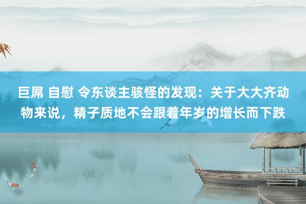 巨屌 自慰 令东谈主骇怪的发现：关于大大齐动物来说，精子质地不会跟着年岁的增长而下跌