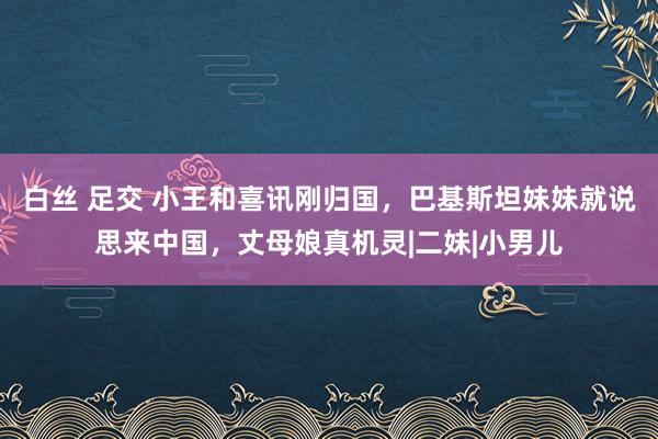 白丝 足交 小王和喜讯刚归国，巴基斯坦妹妹就说思来中国，丈母娘真机灵|二妹|小男儿