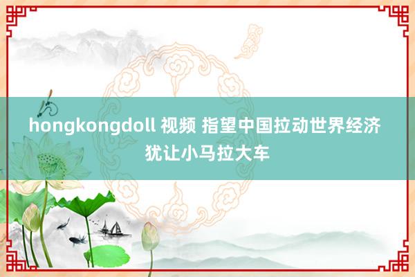 hongkongdoll 视频 指望中国拉动世界经济 犹让小马拉大车