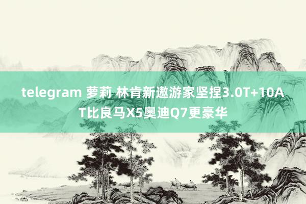 telegram 萝莉 林肯新遨游家坚捏3.0T+10AT比良马X5奥迪Q7更豪华