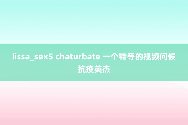 lissa_sex5 chaturbate 一个特等的视频问候抗疫英杰