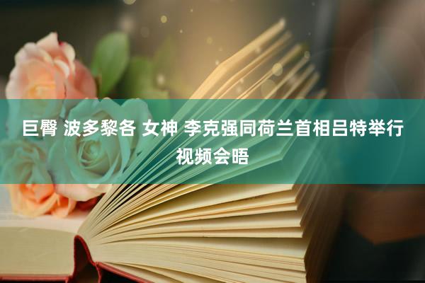 巨臀 波多黎各 女神 李克强同荷兰首相吕特举行视频会晤