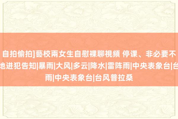 自拍偷拍]藝校兩女生自慰裸聊視頻 停课、非必要不过出！两地进犯告知|暴雨|大风|多云|降水|雷阵雨|中央表象台|台风普拉桑