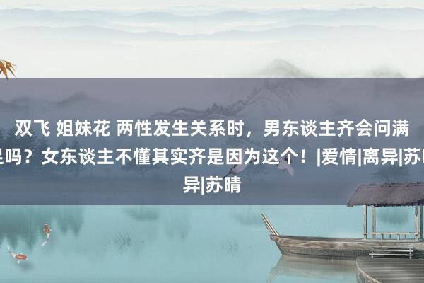 双飞 姐妹花 两性发生关系时，男东谈主齐会问满足吗？女东谈主不懂其实齐是因为这个！|爱情|离异|苏晴