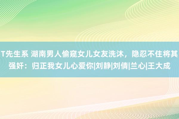 T先生系 湖南男人偷窥女儿女友洗沐，隐忍不住将其强奸：归正我女儿心爱你|刘静|刘倩|兰心|王大成